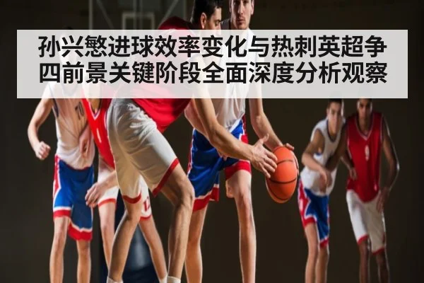孙兴慜进球效率变化与热刺英超争四前景关键阶段全面深度分析观察
